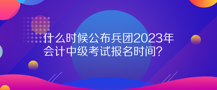 什么時候公布兵團(tuán)2023年會計中級考試報名時間？
