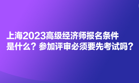 上海2023高級經(jīng)濟(jì)師報名條件是什么？參加評審必須要先考試嗎？
