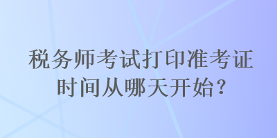 稅務(wù)師考試打印準(zhǔn)考證時間從哪天開始？