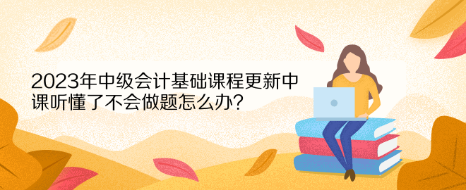 2023年中級會計(jì)基礎(chǔ)課程更新中 課聽懂了不會做題怎么辦？