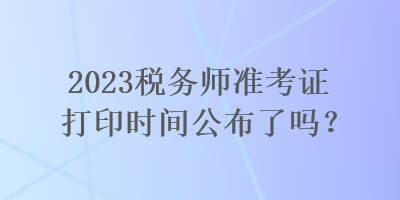 2023稅務(wù)師準(zhǔn)考證打印時(shí)間公布了嗎？