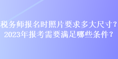 稅務(wù)師報(bào)名時(shí)照片要求多大尺寸？2023年報(bào)考需要滿足哪些條件？