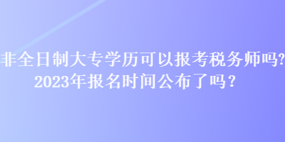 非全日制大專學(xué)歷可以報考稅務(wù)師嗎？2023年報名時間公布了嗎？