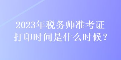 2023年稅務(wù)師準(zhǔn)考證打印時間是什么時候？