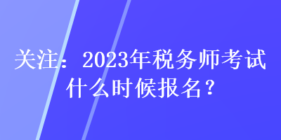 關(guān)注：2023年稅務師考試什么時候報名？