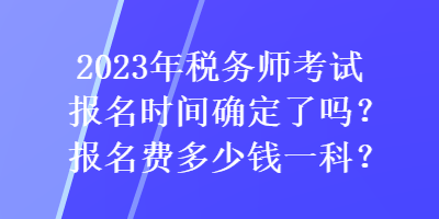 2023年稅務(wù)師考試報名時間確定了嗎？報名費多少錢一科？