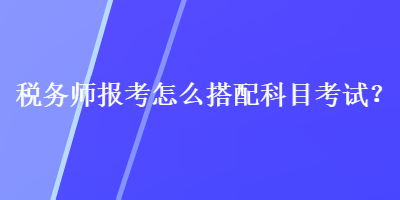 稅務(wù)師報(bào)考怎么搭配科目考試？