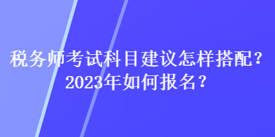 稅務(wù)師考試科目建議怎樣搭配？2023年如何報(bào)名？