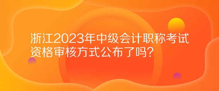 浙江2023年中級(jí)會(huì)計(jì)職稱考試資格審核方式公布了嗎？