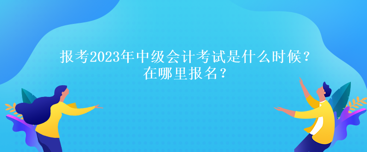 報考2023年中級會計考試是什么時候？在哪里報名？