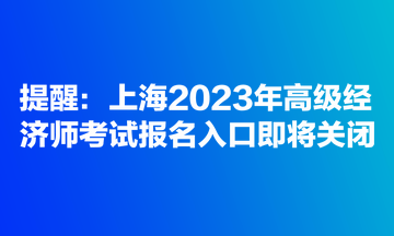 提醒：上海2023年高級經(jīng)濟(jì)師考試報(bào)名入口即將關(guān)閉