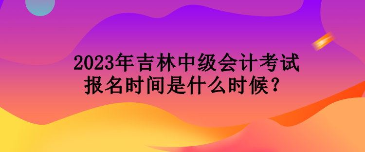 2023年吉林中級(jí)會(huì)計(jì)考試報(bào)名時(shí)間是什么時(shí)候？
