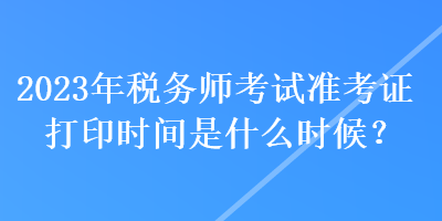 2023年稅務(wù)師考試準(zhǔn)考證打印時(shí)間是什么時(shí)候？