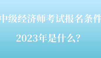 中級經(jīng)濟師考試報名條件2023年是什么？
