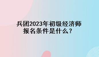 兵團2023年初級經(jīng)濟師報名條件是什么？