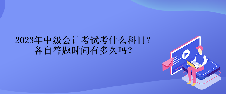 2023年中級會計考試考什么科目？各自答題時間有多久嗎？