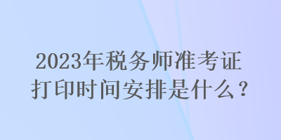 2023年稅務(wù)師準(zhǔn)考證打印時(shí)間安排是什么？