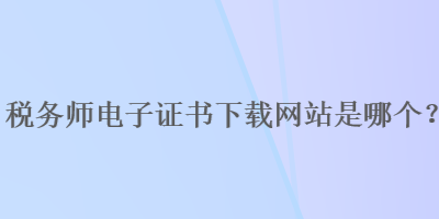 稅務(wù)師電子證書下載網(wǎng)站是哪個(gè)？