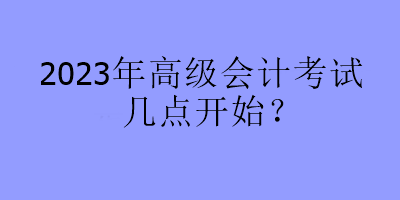 2023年高級(jí)會(huì)計(jì)考試幾點(diǎn)開始？