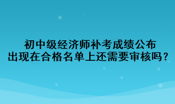 初中級(jí)經(jīng)濟(jì)師補(bǔ)考成績(jī)公布，出現(xiàn)在合格名單上還需要審核嗎？