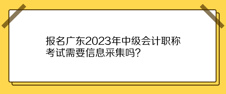 報名廣東2023年中級會計職稱考試需要信息采集嗎？