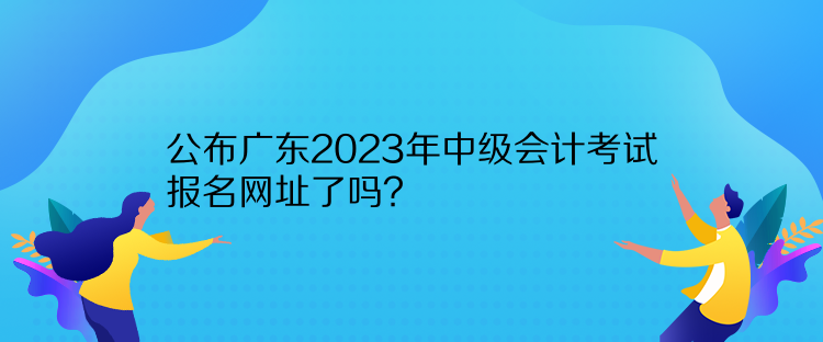 公布廣東2023年中級會(huì)計(jì)考試報(bào)名網(wǎng)址了嗎？