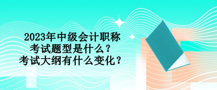 2023年中級會(huì)計(jì)職稱考試題型是什么？考試大綱有什么變化？