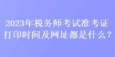 2023年稅務(wù)師考試準(zhǔn)考證打印時(shí)間及網(wǎng)址都是什么？