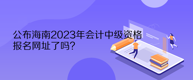 公布海南2023年會(huì)計(jì)中級(jí)資格報(bào)名網(wǎng)址了嗎？