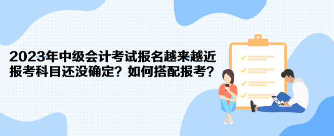 2023年中級會計考試報名越來越近 報考科目還沒確定？如何搭配報考？