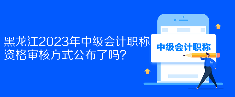 黑龍江2023年中級會計職稱資格審核方式公布了嗎？