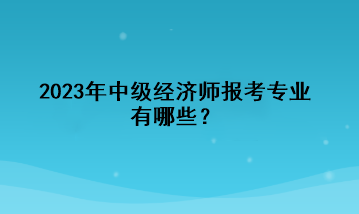 2023年中級經(jīng)濟師報考專業(yè)有哪些？