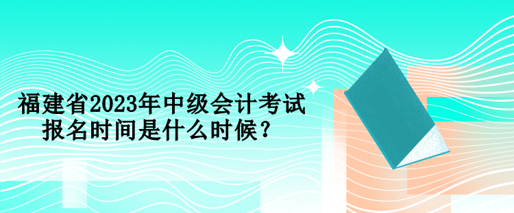 福建省2023年中級會計考試報名時間是什么時候？