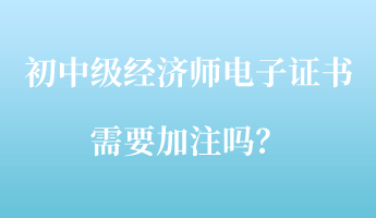 初中級(jí)經(jīng)濟(jì)師電子證書(shū)需要加注嗎？