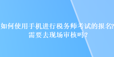 如何使用手機進行稅務師考試的報名？需要去現(xiàn)場審核嗎？