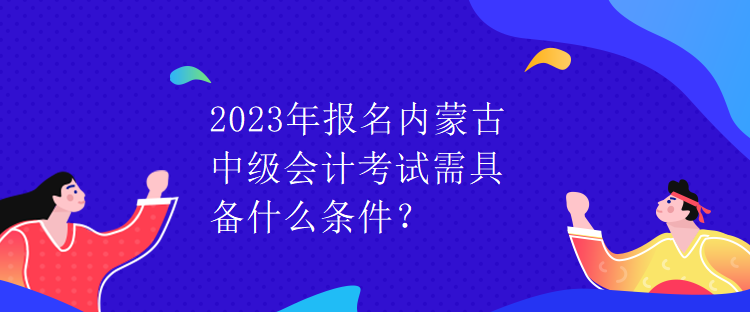 2023年報(bào)名內(nèi)蒙古中級會(huì)計(jì)考試需具備什么條件？