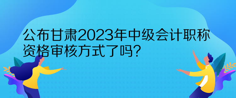 公布甘肅2023年中級會計職稱資格審核方式了嗎？