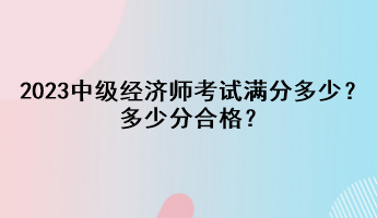 2023年中級(jí)經(jīng)濟(jì)師考試滿分多少？多少分合格？