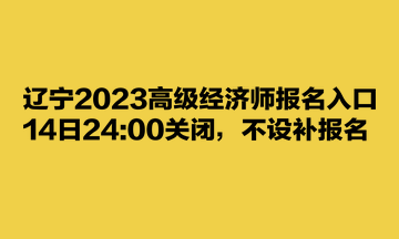遼寧2023高級經(jīng)濟(jì)師報(bào)名入口14日2400關(guān)閉，不設(shè)補(bǔ)報(bào)名