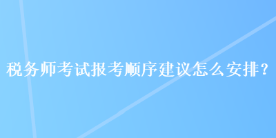稅務(wù)師考試報考順序建議怎么安排？
