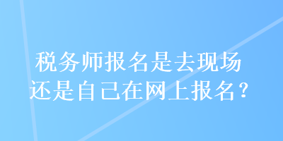 稅務(wù)師報(bào)名是去現(xiàn)場還是自己在網(wǎng)上報(bào)名？