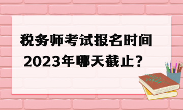 稅務(wù)師考試報(bào)名時(shí)間2023年哪天截止？