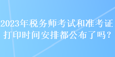 2023年稅務(wù)師考試和準(zhǔn)考證打印時(shí)間安排都公布了嗎？