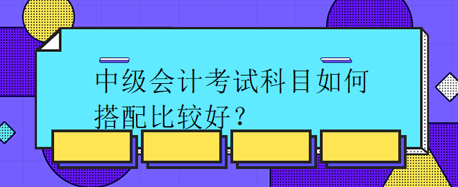 中級會計考試科目如何搭配比較好？
