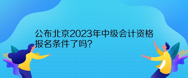公布北京2023年中級會計資格報名條件了嗎？