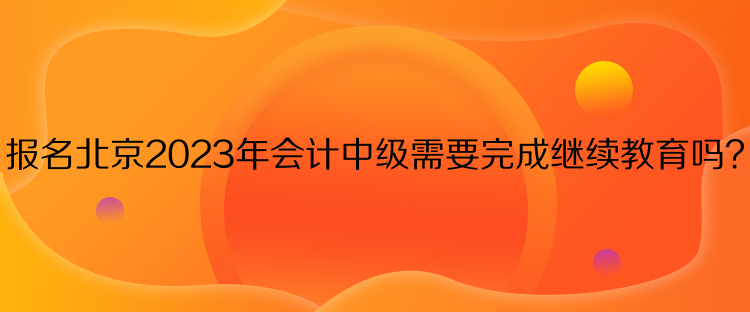 報(bào)名北京2023年會(huì)計(jì)中級(jí)需要完成繼續(xù)教育嗎？