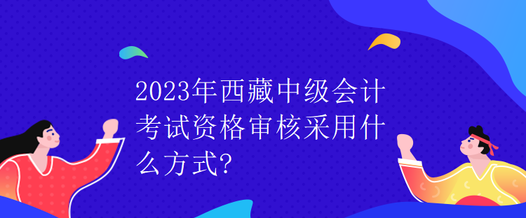 2023年西藏中級(jí)會(huì)計(jì)考試資格審核采用什么方式？