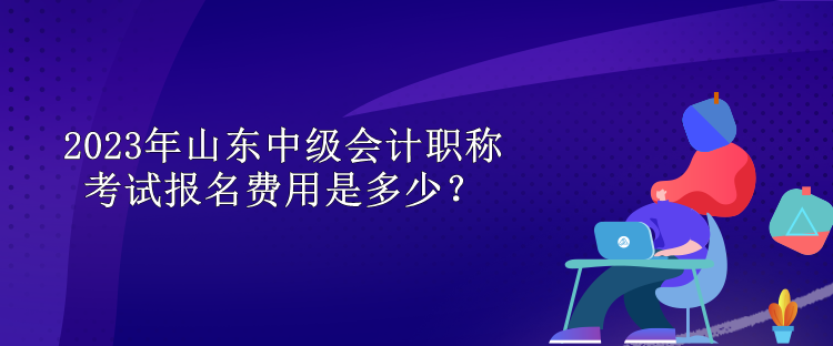 2023年山東中級(jí)會(huì)計(jì)職稱考試報(bào)名費(fèi)用是多少？