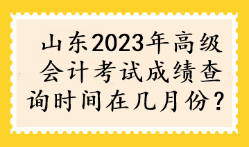 山東2023年高級會計考試成績查詢時間在幾月份？
