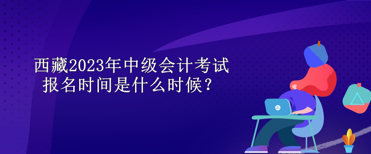 西藏2023年中級(jí)會(huì)計(jì)考試報(bào)名時(shí)間是什么時(shí)候？
